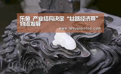 乐鱼_产业结构决定“丝路经济带”物流发展(图1) 乐鱼